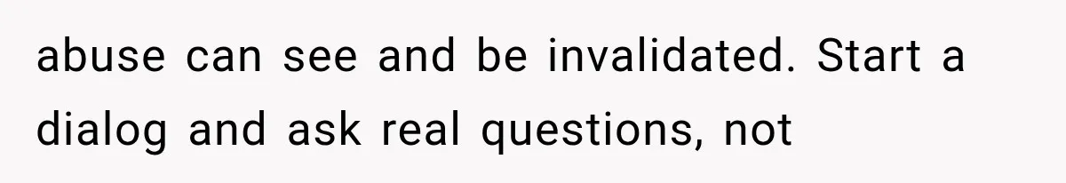 abuse can see and be invalidated. Start a dialog and ask real questions, not