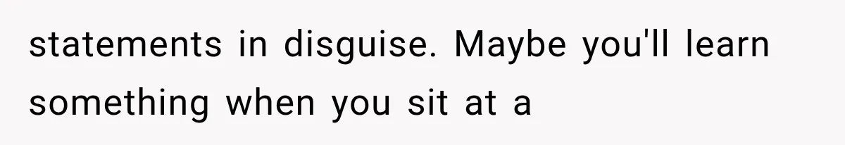 statements in disguise. Maybe you'll learn something when you sit at a