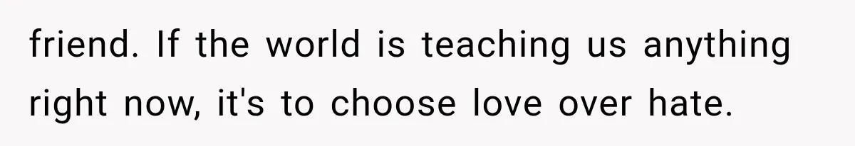 friend. If the world is teaching us anything right now, it's to choose love over hate.