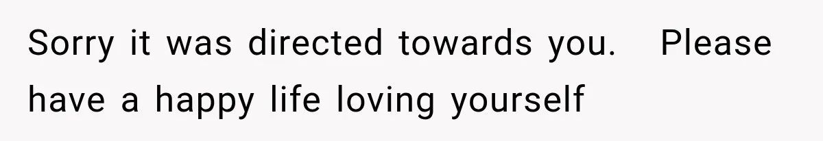 Sorry it was directed towards you.   Please have a happy life loving yourself