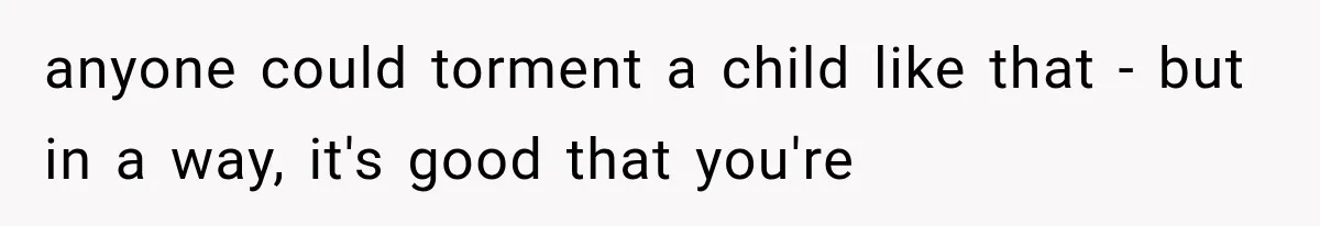anyone could torment a child like that - but in a way, it's good that you're