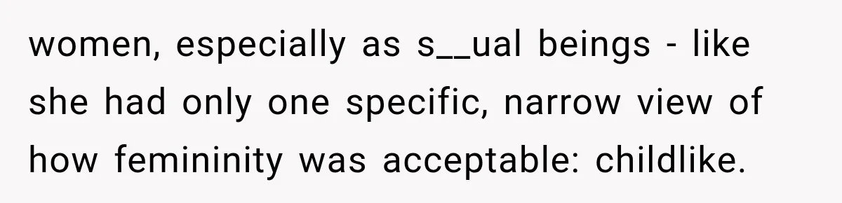women, especially as s__ual beings - like she had only one specific, narrow view of how femininity was acceptable: childlike.