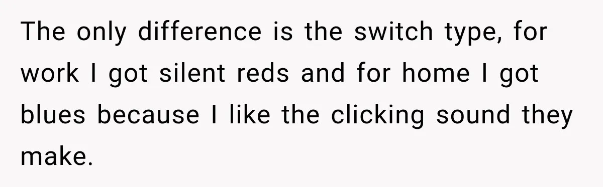 Coworker Keeps Interrupting Him at His Desk, So He Brings Out the Clickiest Keyboard Possible The only difference is the switch type, for work I got silent reds and for home I got blues because I like the clicking sound they make.