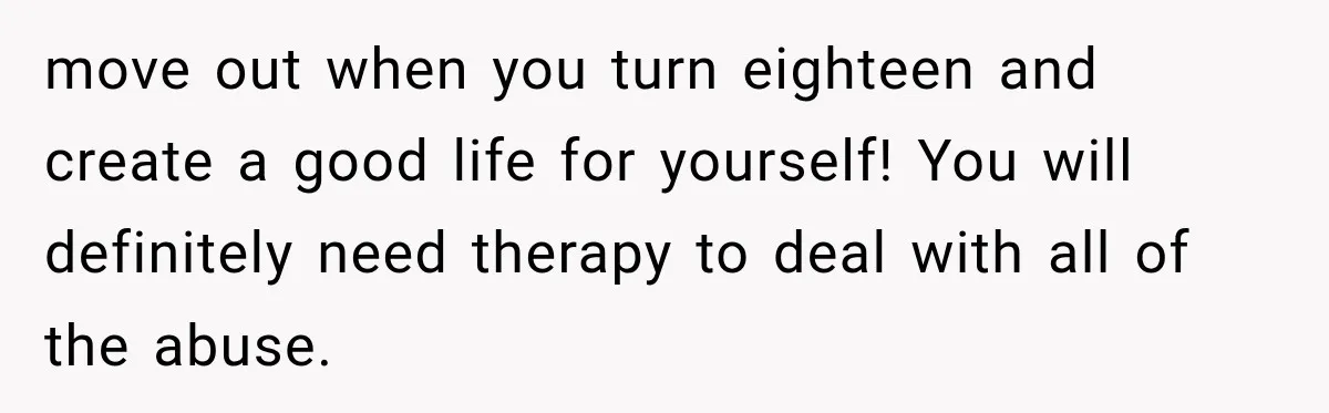 move out when you turn eighteen and create a good life for yourself! You will definitely need therapy to deal with all of the abuse.