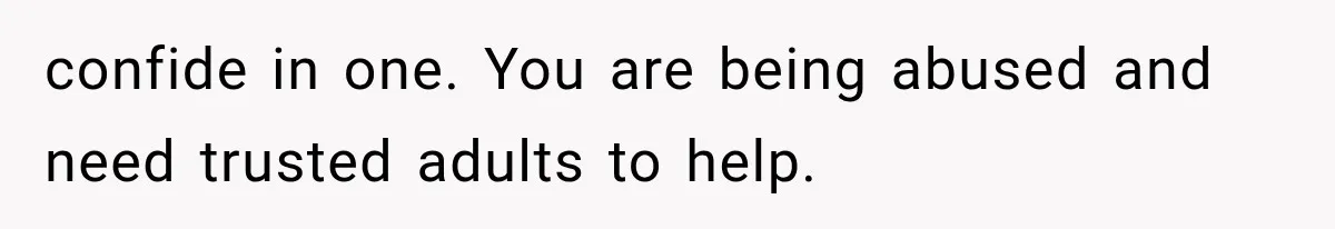 confide in one. You are being abused and need trusted adults to help.