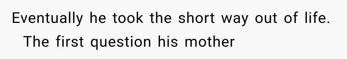 Eventually he took the short way out of life.   The first question his mother
