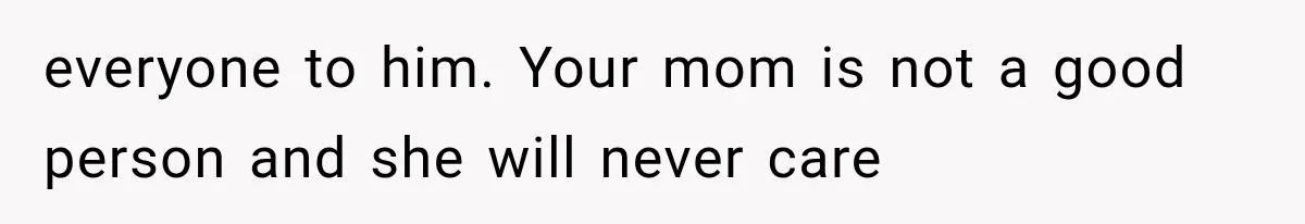 everyone to him. Your mom is not a good person and she will never care