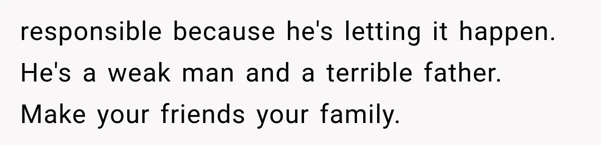 responsible because he's letting it happen. He's a weak man and a terrible father. Make your friends your family.