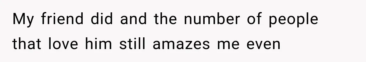 My friend did and the number of people that love him still amazes me even