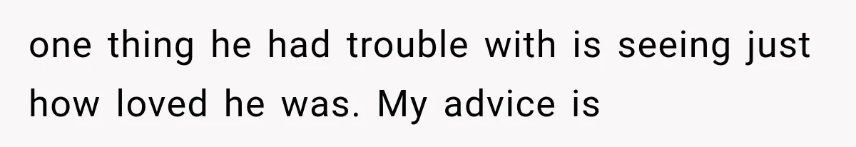 one thing he had trouble with is seeing just how loved he was. My advice is