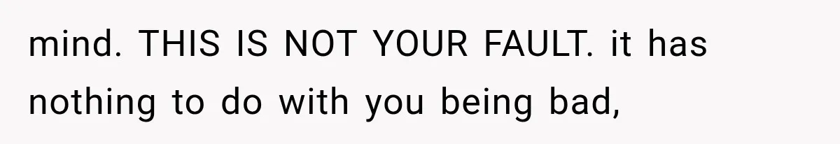 mind. THIS IS NOT YOUR FAULT. it has nothing to do with you being bad,