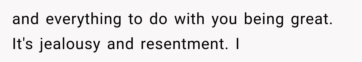 and everything to do with you being great. It's jealousy and resentment. I
