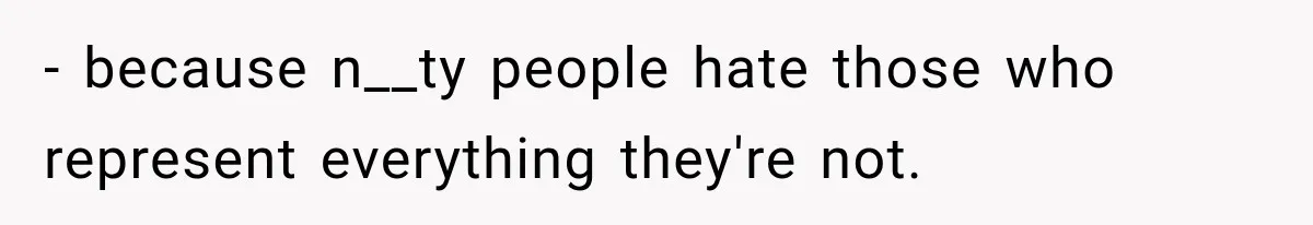 - because n__ty people hate those who represent everything they're not.