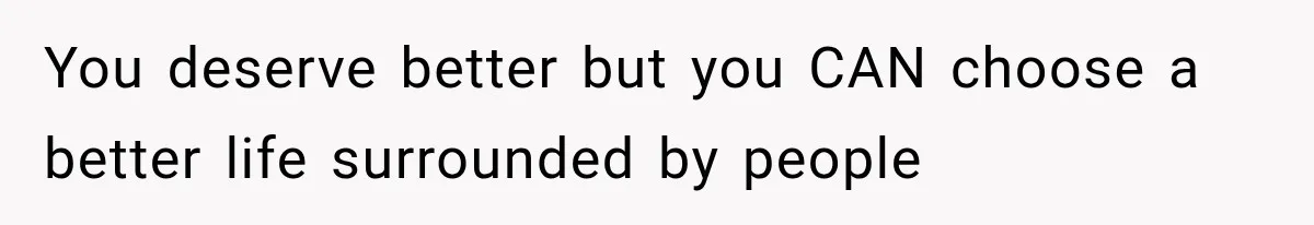 You deserve better but you CAN choose a better life surrounded by people