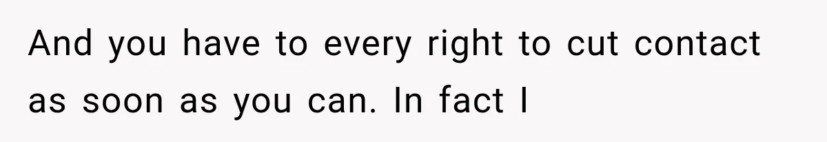 And you have to every right to cut contact as soon as you can. In fact I