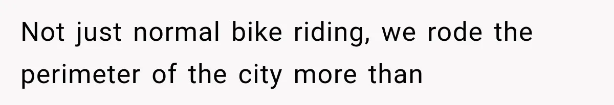 Not just normal bike riding, we rode the perimeter of the city more than