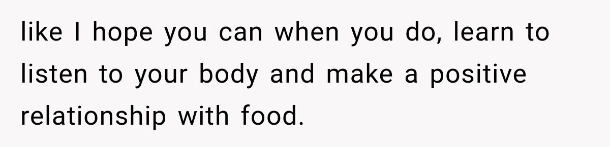 like I hope you can when you do, learn to listen to your body and make a positive relationship with food.