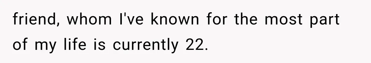 friend, whom I've known for the most part of my life is currently 22.