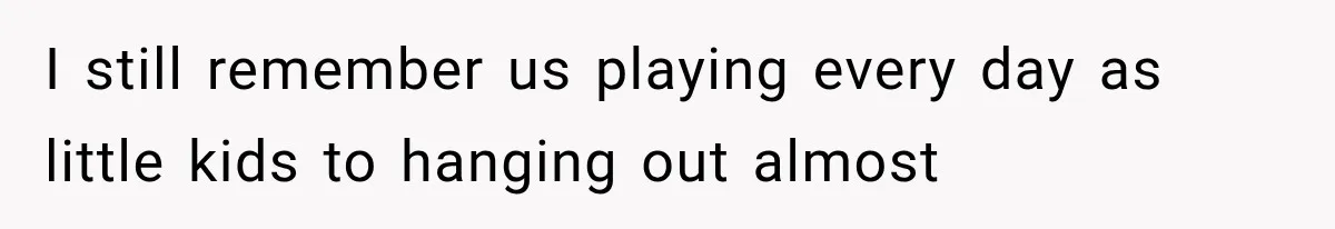 I still remember us playing every day as little kids to hanging out almost