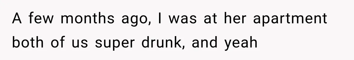 A few months ago, I was at her apartment both of us super drunk, and yeah