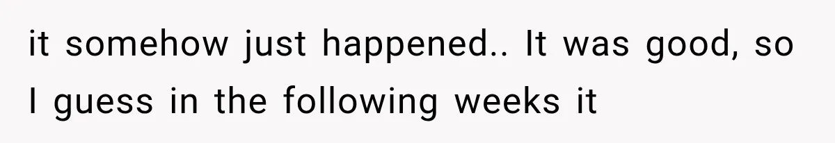 it somehow just happened.. It was good, so I guess in the following weeks it