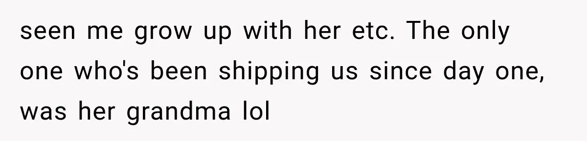 seen me grow up with her etc. The only one who's been shipping us since day one, was her grandma lol