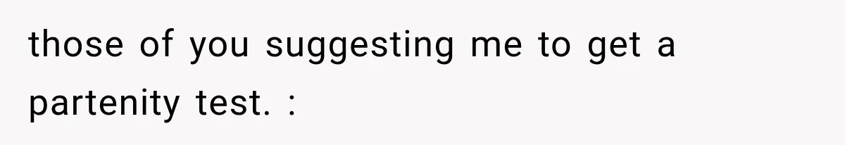 those of you suggesting me to get a partenity test. :