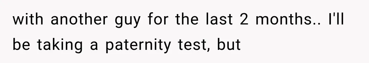 with another guy for the last 2 months.. I'll be taking a paternity test, but