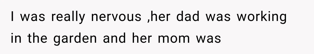 I was really nervous ,her dad was working in the garden and her mom was