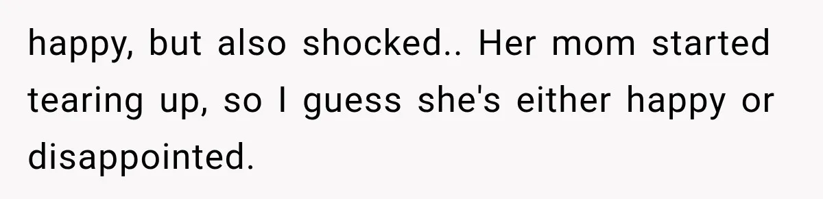 happy, but also shocked.. Her mom started tearing up, so I guess she's either happy or disappointed.