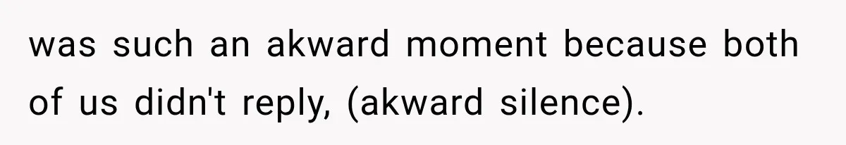 was such an akward moment because both of us didn't reply, (akward silence).