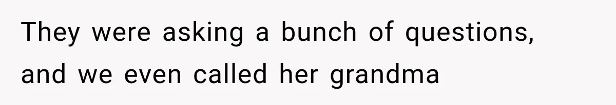 They were asking a bunch of questions, and we even called her grandma