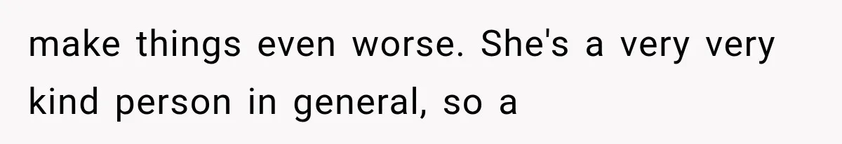make things even worse. She's a very very kind person in general, so a