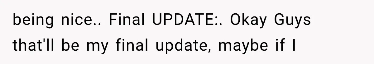 being nice.. Final UPDATE:. Okay Guys that'll be my final update, maybe if I