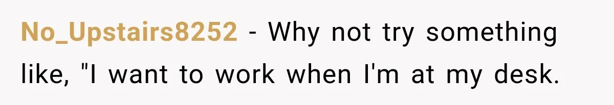 Coworker Keeps Interrupting Him at His Desk, So He Brings Out the Clickiest Keyboard Possible No_Upstairs8252 − Why not try something like, "I want to work when I'm at my desk.