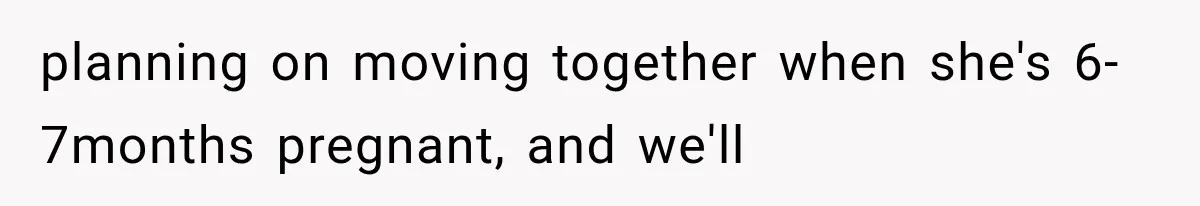 planning on moving together when she's 6-7months pregnant, and we'll
