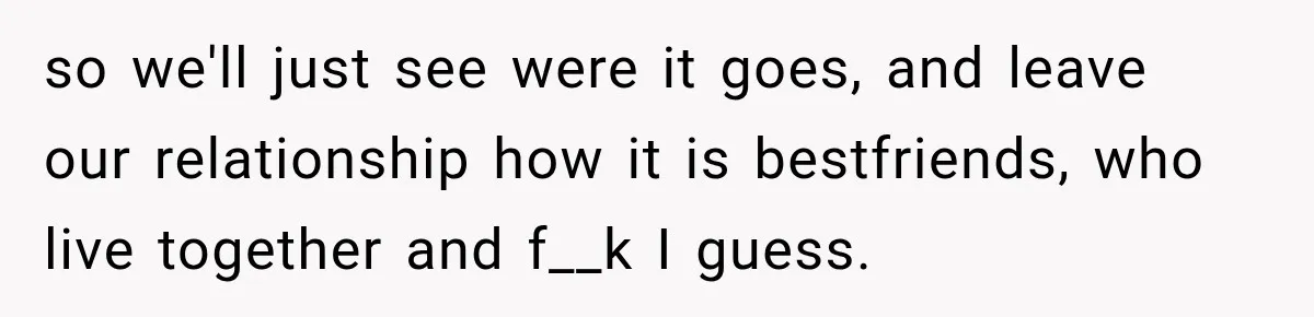 so we'll just see were it goes, and leave our relationship how it is bestfriends, who live together and f__k I guess.