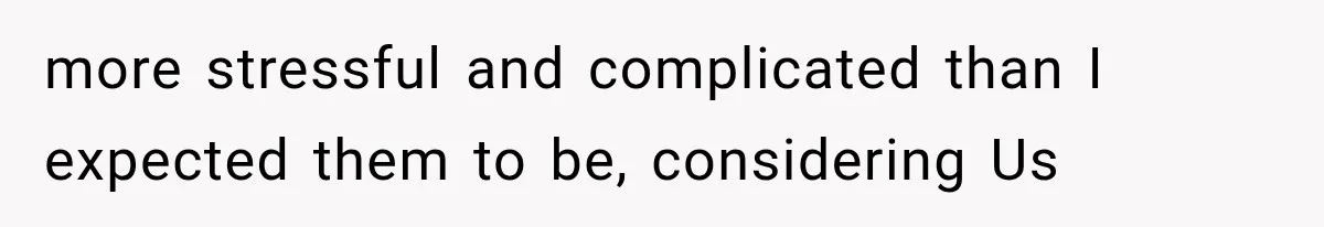 more stressful and complicated than I expected them to be, considering Us