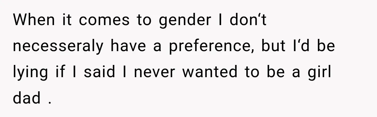 When it comes to gender I don‘t necesseraly have a preference, but I‘d be lying if I said I never wanted to be a girl dad .