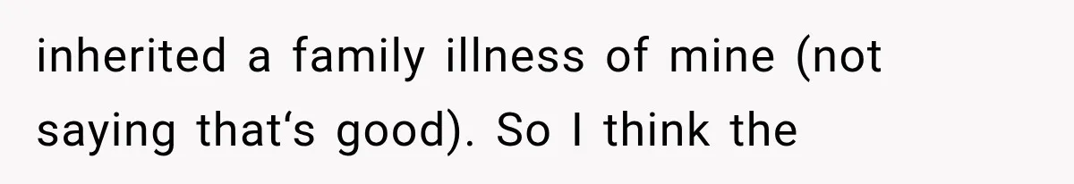 inherited a family illness of mine (not saying that‘s good). So I think the