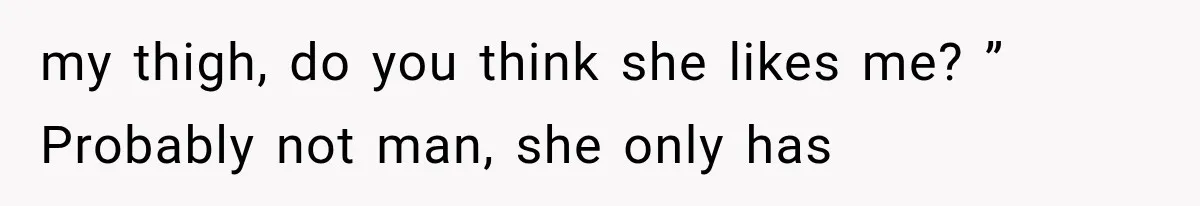 my thigh, do you think she likes me? ” Probably not man, she only has