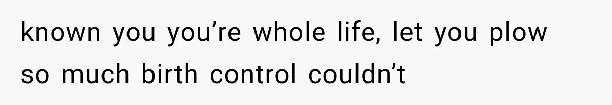 known you you’re whole life, let you plow so much birth control couldn’t