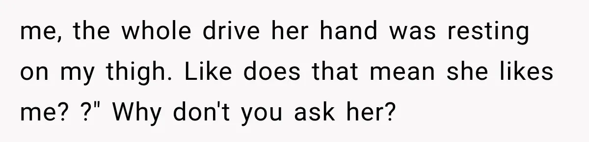 me, the whole drive her hand was resting on my thigh. Like does that mean she likes me? ?" Why don't you ask her?