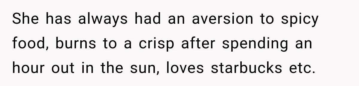 She has always had an aversion to spicy food, burns to a crisp after spending an hour out in the sun, loves starbucks etc.