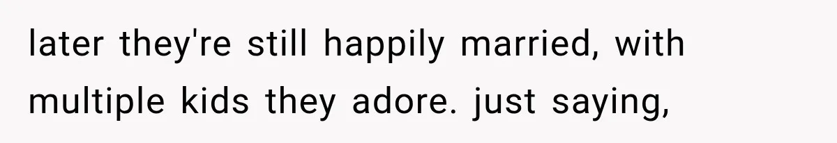 later they're still happily married, with multiple kids they adore. just saying,