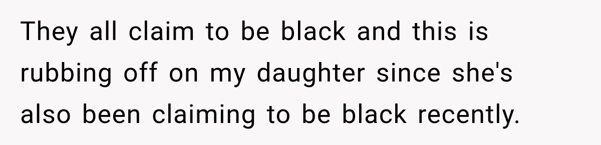 They all claim to be black and this is rubbing off on my daughter since she's also been claiming to be black recently.
