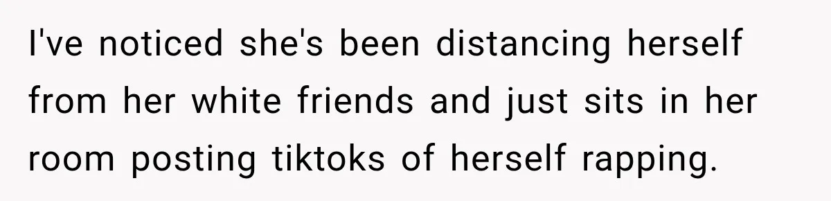 I've noticed she's been distancing herself from her white friends and just sits in her room posting tiktoks of herself rapping.