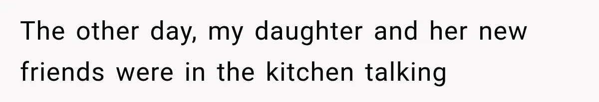 The other day, my daughter and her new friends were in the kitchen talking