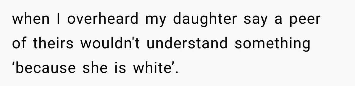 when I overheard my daughter say a peer of theirs wouldn't understand something ‘because she is white’.