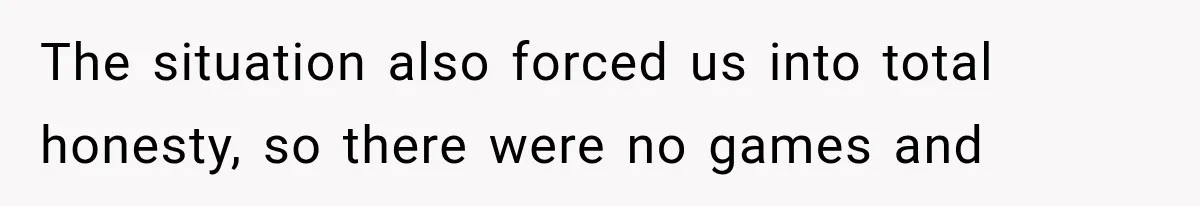 The situation also forced us into total honesty, so there were no games and